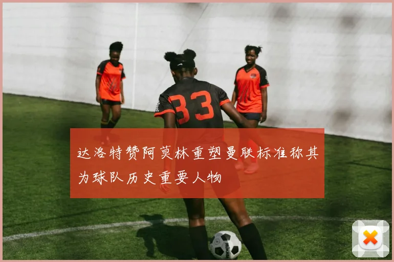 达洛特赞阿莫林重塑曼联标准称其为球队历史重要人物
