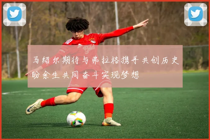马绍尔期待与弗拉格携手共创历史盼余生共同奋斗实现梦想