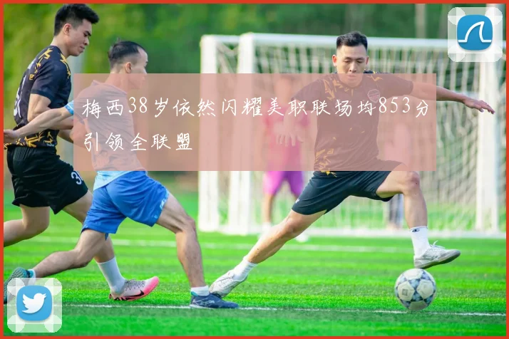 梅西38岁依然闪耀美职联场均853分引领全联盟