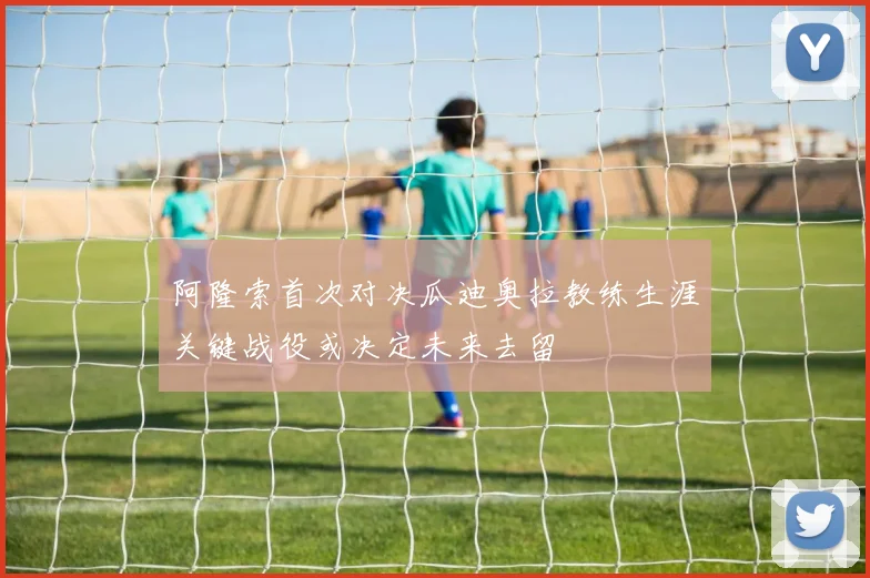 阿隆索首次对决瓜迪奥拉教练生涯关键战役或决定未来去留
