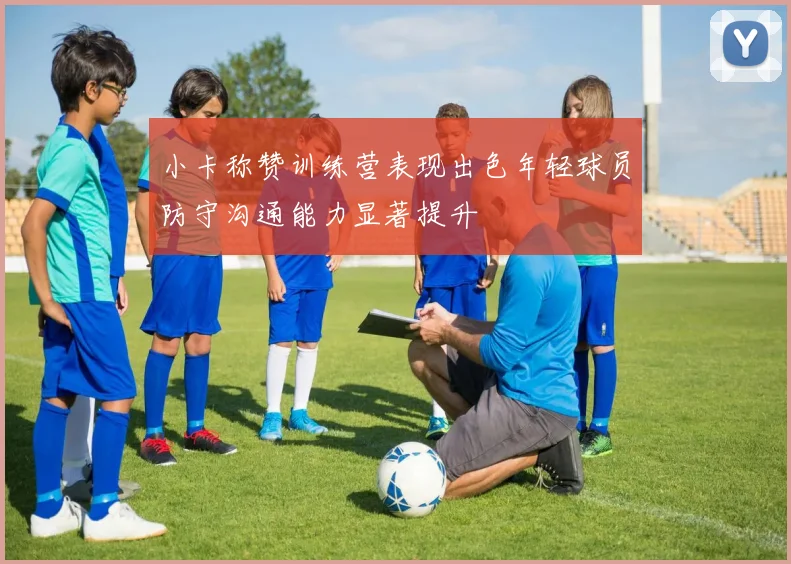 小卡称赞训练营表现出色年轻球员防守沟通能力显著提升