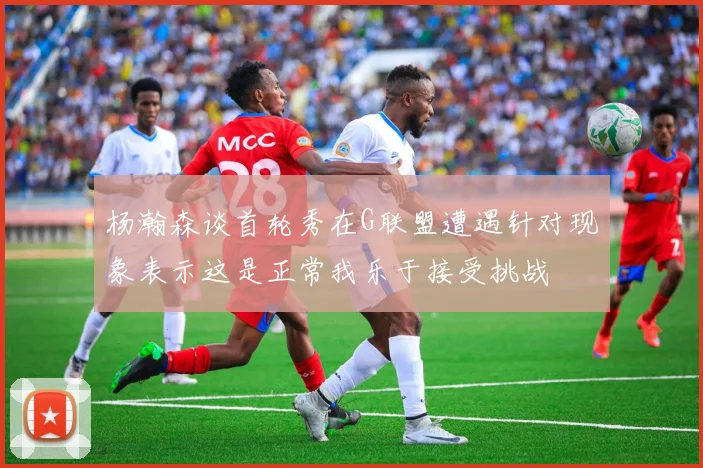 杨瀚森谈首轮秀在G联盟遭遇针对现象表示这是正常我乐于接受挑战