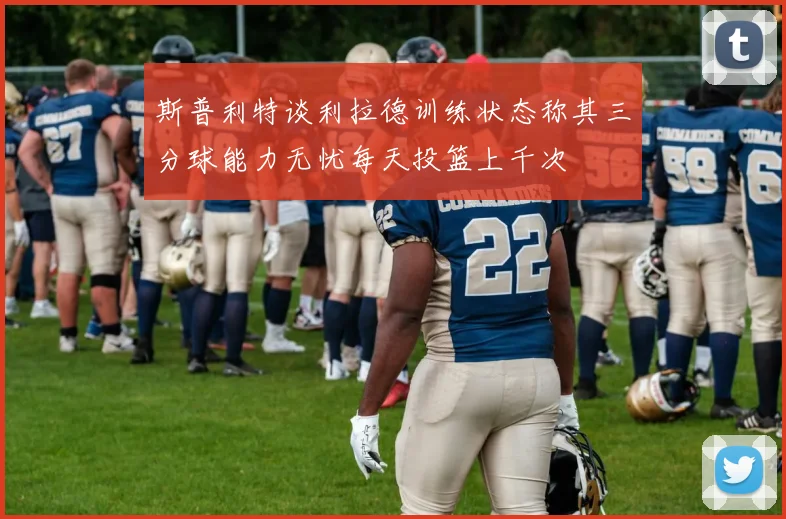 斯普利特谈利拉德训练状态称其三分球能力无忧每天投篮上千次