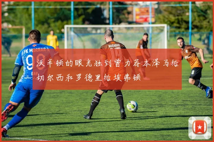 沃辛顿的眼光独到曾力荐本泽马给切尔西和罗德里给埃弗顿