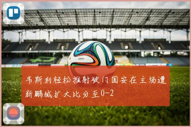 韦斯利轻松推射破门国安在主场遭新鹏城扩大比分至0-2