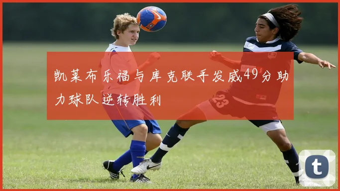 凯莱布乐福与库克联手发威49分助力球队逆转胜利