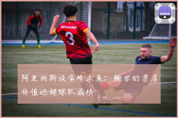 阿里纳斯谈黄蜂未来：鲍尔的票房价值远超球队成绩