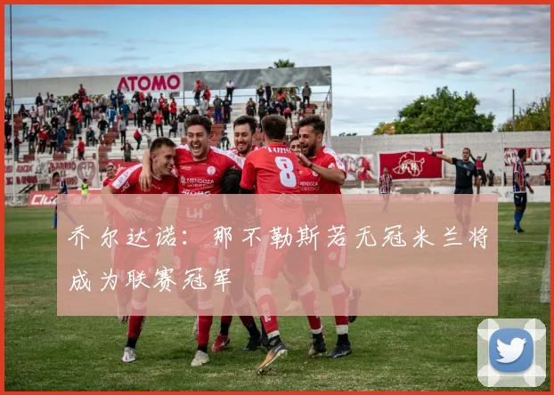 乔尔达诺：那不勒斯若无冠米兰将成为联赛冠军