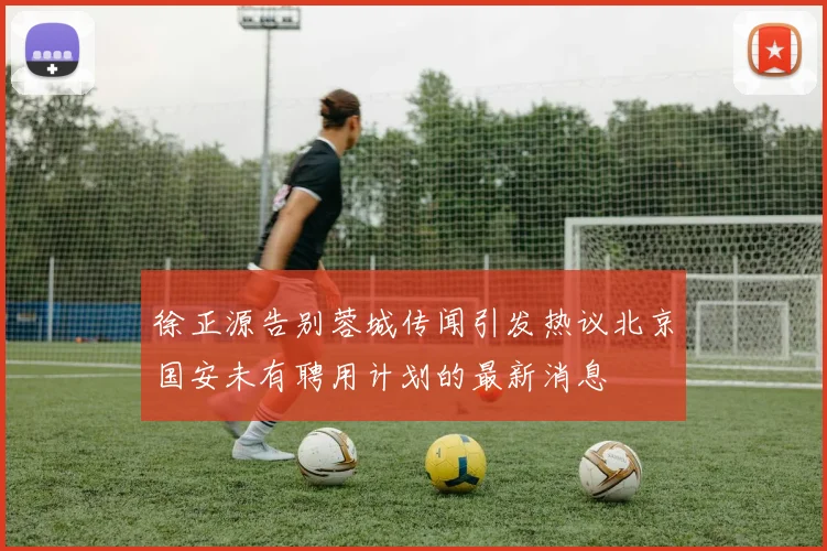 徐正源告别蓉城传闻引发热议北京国安未有聘用计划的最新消息