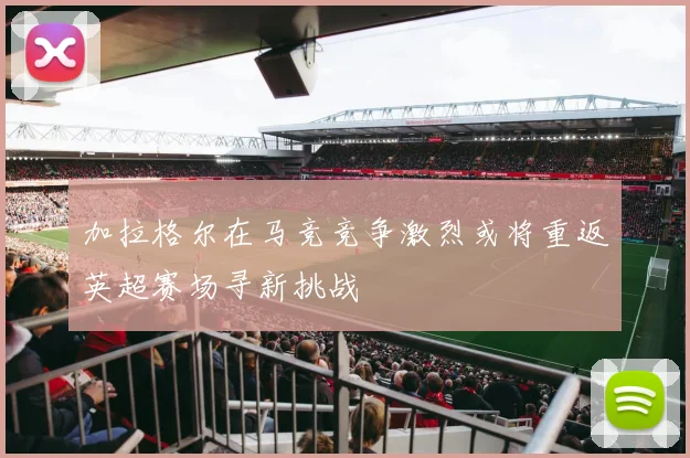 加拉格尔在马竞竞争激烈或将重返英超赛场寻新挑战