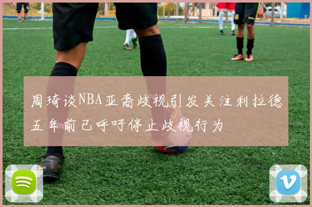 周琦谈NBA亚裔歧视引发关注利拉德五年前已呼吁停止歧视行为