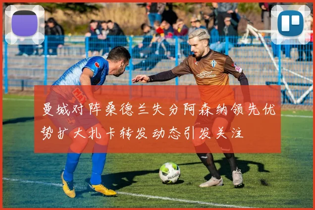 曼城对阵桑德兰失分阿森纳领先优势扩大扎卡转发动态引发关注