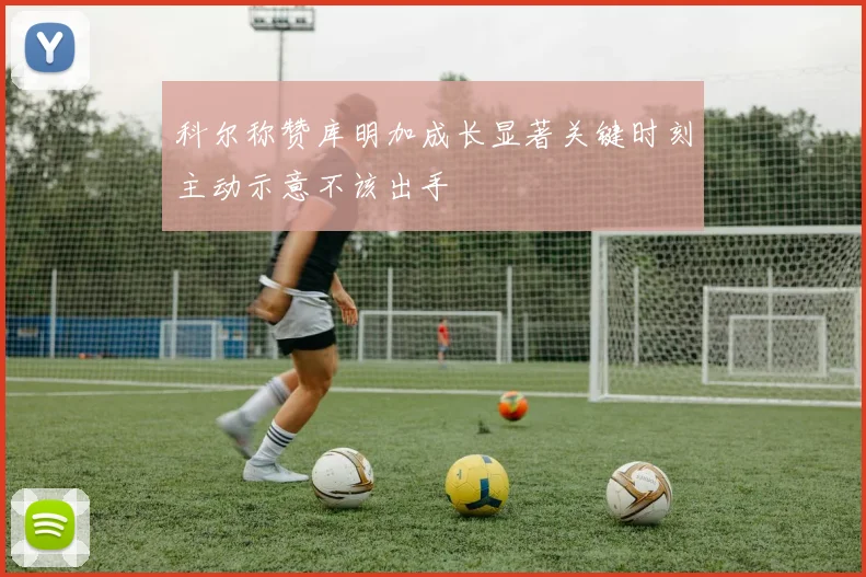 科尔称赞库明加成长显著关键时刻主动示意不该出手