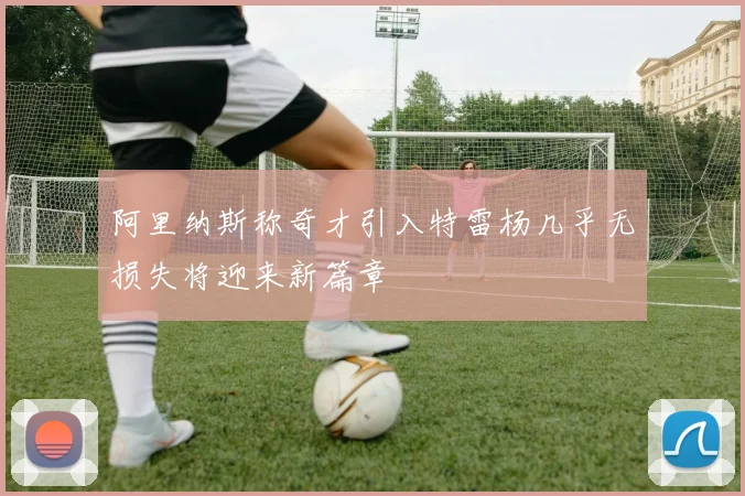 阿里纳斯称奇才引入特雷杨几乎无损失将迎来新篇章