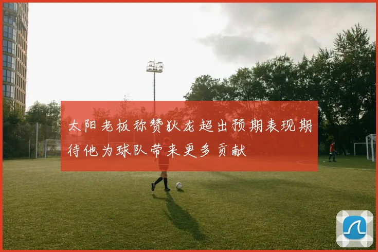 太阳老板称赞狄龙超出预期表现期待他为球队带来更多贡献